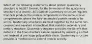 Which of the following statements about protein quaternary structure is FALSE? Overall, for the formation of the quaternary structure of a protein, ΔG<0ΔG<0 Quaternary structure requires that cells produce the protein components in the same sites or compartments where the fully assembled protein needs to be active. Quaternary structures are held together by the same non-covalent and covalent interactions that stabilize secondary and tertiary structure. Quaternary structure provides the benefit that defects in the final structure can be repaired by replacing a small unit instead of one huge polypeptide chain. Quaternary structure provides a mechanism to control protein activity.