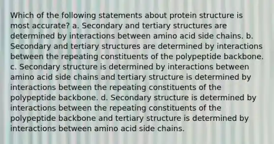 Which of the following statements about protein structure is most accurate? a. Secondary and tertiary structures are determined by interactions between amino acid side chains. b. Secondary and tertiary structures are determined by interactions between the repeating constituents of the polypeptide backbone. c. Secondary structure is determined by interactions between amino acid side chains and tertiary structure is determined by interactions between the repeating constituents of the polypeptide backbone. d. Secondary structure is determined by interactions between the repeating constituents of the polypeptide backbone and tertiary structure is determined by interactions between amino acid side chains.