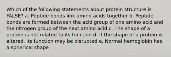 Which of the following statements about protein structure is FALSE? a. Peptide bonds link amino acids together b. Peptide bonds are formed between the acid group of one amino acid and the nitrogen group of the next amino acid c. The shape of a protein is not related to its function d. If the shape of a protein is altered, its function may be disrupted e. Normal hemoglobin has a spherical shape