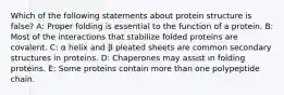 Which of the following statements about protein structure is false? A: Proper folding is essential to the function of a protein. B: Most of the interactions that stabilize folded proteins are covalent. C: α helix and β pleated sheets are common secondary structures in proteins. D: Chaperones may assist in folding proteins. E: Some proteins contain more than one polypeptide chain.