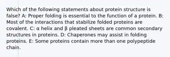 Which of the following statements about protein structure is false? A: Proper folding is essential to the function of a protein. B: Most of the interactions that stabilize folded proteins are covalent. C: α helix and β pleated sheets are common secondary structures in proteins. D: Chaperones may assist in folding proteins. E: Some proteins contain more than one polypeptide chain.