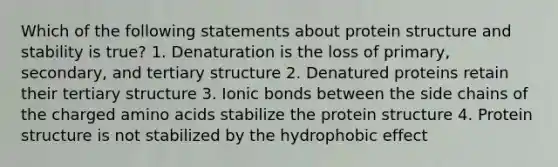 Which of the following statements about protein structure and stability is true? 1. Denaturation is the loss of primary, secondary, and tertiary structure 2. Denatured proteins retain their tertiary structure 3. Ionic bonds between the side chains of the charged amino acids stabilize the protein structure 4. Protein structure is not stabilized by the hydrophobic effect