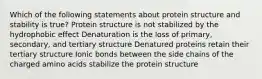 Which of the following statements about protein structure and stability is true? Protein structure is not stabilized by the hydrophobic effect Denaturation is the loss of primary, secondary, and tertiary structure Denatured proteins retain their tertiary structure Ionic bonds between the side chains of the charged amino acids stabilize the protein structure