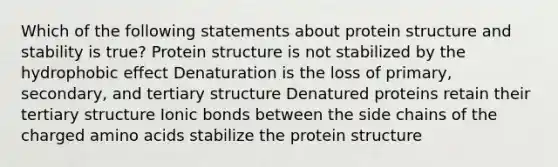 Which of the following statements about protein structure and stability is true? Protein structure is not stabilized by the hydrophobic effect Denaturation is the loss of primary, secondary, and tertiary structure Denatured proteins retain their tertiary structure Ionic bonds between the side chains of the charged amino acids stabilize the protein structure