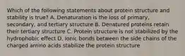 Which of the following statements about protein structure and stability is true? A. Denaturation is the loss of primary, secondary, and tertiary structure B. Denatured proteins retain their tertiary structure C. Protein structure is not stabilized by the hydrophobic effect D. Ionic bonds between the side chains of the charged amino acids stabilize the protein structure