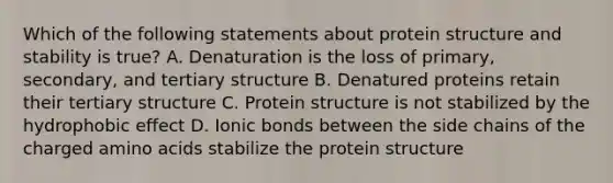 Which of the following statements about protein structure and stability is true? A. Denaturation is the loss of primary, secondary, and tertiary structure B. Denatured proteins retain their tertiary structure C. Protein structure is not stabilized by the hydrophobic effect D. Ionic bonds between the side chains of the charged amino acids stabilize the protein structure