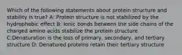 Which of the following statements about protein structure and stability is true? A: Protein structure is not stabilized by the hydrophobic effect B: Ionic bonds between the side chains of the charged amino acids stabilize the protein structure C:Denaturation is the loss of primary, secondary, and tertiary structure D: Denatured proteins retain their tertiary structure