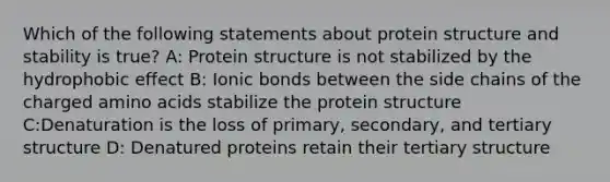 Which of the following statements about protein structure and stability is true? A: Protein structure is not stabilized by the <a href='https://www.questionai.com/knowledge/k0DEN5rKnk-hydrophobic-effect' class='anchor-knowledge'>hydrophobic effect</a> B: Ionic bonds between the side chains of the charged <a href='https://www.questionai.com/knowledge/k9gb720LCl-amino-acids' class='anchor-knowledge'>amino acids</a> stabilize the protein structure C:Denaturation is the loss of primary, secondary, and tertiary structure D: Denatured proteins retain their tertiary structure