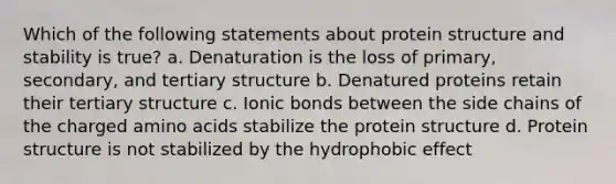 Which of the following statements about protein structure and stability is true? a. Denaturation is the loss of primary, secondary, and tertiary structure b. Denatured proteins retain their tertiary structure c. Ionic bonds between the side chains of the charged amino acids stabilize the protein structure d. Protein structure is not stabilized by the hydrophobic effect