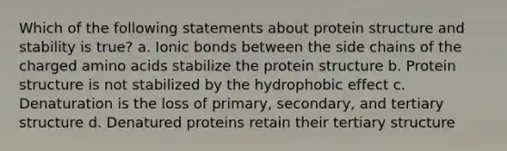 Which of the following statements about protein structure and stability is true? a. Ionic bonds between the side chains of the charged amino acids stabilize the protein structure b. Protein structure is not stabilized by the hydrophobic effect c. Denaturation is the loss of primary, secondary, and tertiary structure d. Denatured proteins retain their tertiary structure