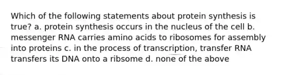 Which of the following statements about protein synthesis is true? a. protein synthesis occurs in the nucleus of the cell b. messenger RNA carries amino acids to ribosomes for assembly into proteins c. in the process of transcription, transfer RNA transfers its DNA onto a ribsome d. none of the above