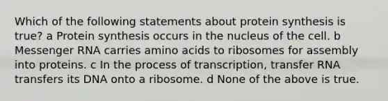 Which of the following statements about protein synthesis is true? a Protein synthesis occurs in the nucleus of the cell. b Messenger RNA carries amino acids to ribosomes for assembly into proteins. c In the process of transcription, transfer RNA transfers its DNA onto a ribosome. d None of the above is true.