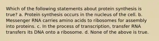 Which of the following statements about protein synthesis is true? a. Protein synthesis occurs in the nucleus of the cell. b. Messenger RNA carries amino acids to ribosomes for assembly into proteins. c. In the process of transcription, transfer RNA transfers its DNA onto a ribosome. d. None of the above is true.