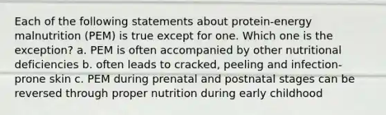 Each of the following statements about protein-energy malnutrition (PEM) is true except for one. Which one is the exception? a. PEM is often accompanied by other nutritional deficiencies b. often leads to cracked, peeling and infection-prone skin c. PEM during prenatal and postnatal stages can be reversed through proper nutrition during early childhood