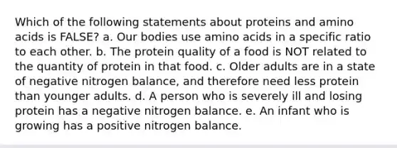 Which of the following statements about proteins and <a href='https://www.questionai.com/knowledge/k9gb720LCl-amino-acids' class='anchor-knowledge'>amino acids</a> is FALSE? a. Our bodies use amino acids in a specific ratio to each other. b. The protein quality of a food is NOT related to the quantity of protein in that food. c. Older adults are in a state of negative nitrogen balance, and therefore need less protein than younger adults. d. A person who is severely ill and losing protein has a negative nitrogen balance. e. An infant who is growing has a positive nitrogen balance.