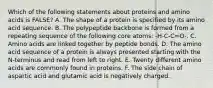 Which of the following statements about proteins and amino acids is FALSE? A. The shape of a protein is specified by its amino acid sequence. B. The polypeptide backbone is formed from a repeating sequence of the following core atoms: -H-C-C=O-. C. Amino acids are linked together by peptide bonds. D. The amino acid sequence of a protein is always presented starting with the N-terminus and read from left to right. E. Twenty different amino acids are commonly found in proteins. F. The side chain of aspartic acid and glutamic acid is negatively charged.