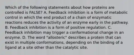 Which of the following statements about how proteins are controlled is FALSE? A. Feedback inhibition is a form of metabolic control in which the end product of a chain of enzymatic reactions reduces the activity of an enzyme early in the pathway. B. Feedback inhibition is a form of positive regulation. C. Feedback inhibition may trigger a conformational change in an enzyme. D. The word "allosteric" describes a protein that can exist in multiple conformations, depending on the binding of a ligand at a site other than the catalytic site.