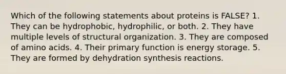 Which of the following statements about proteins is FALSE? 1. They can be hydrophobic, hydrophilic, or both. 2. They have multiple levels of structural organization. 3. They are composed of amino acids. 4. Their primary function is energy storage. 5. They are formed by dehydration synthesis reactions.