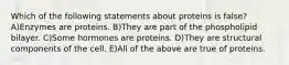 Which of the following statements about proteins is false? A)Enzymes are proteins. B)They are part of the phospholipid bilayer. C)Some hormones are proteins. D)They are structural components of the cell. E)All of the above are true of proteins.