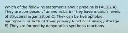 Which of the following statements about proteins is FALSE? A) They are composed of amino acids B) They have multiple levels of structural organization C) They can be hydrophobic, hydrophilic, or both D) Their primary function is energy storage E) They are formed by dehydration synthesis reactions