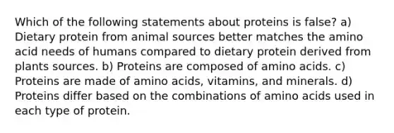 Which of the following statements about proteins is false? a) Dietary protein from animal sources better matches the amino acid needs of humans compared to dietary protein derived from plants sources. b) Proteins are composed of <a href='https://www.questionai.com/knowledge/k9gb720LCl-amino-acids' class='anchor-knowledge'>amino acids</a>. c) Proteins are made of amino acids, vitamins, and minerals. d) Proteins differ based on the combinations of amino acids used in each type of protein.