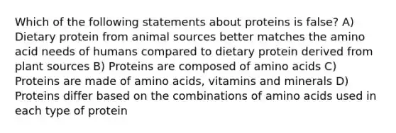 Which of the following statements about proteins is false? A) Dietary protein from animal sources better matches the amino acid needs of humans compared to dietary protein derived from plant sources B) Proteins are composed of amino acids C) Proteins are made of amino acids, vitamins and minerals D) Proteins differ based on the combinations of amino acids used in each type of protein