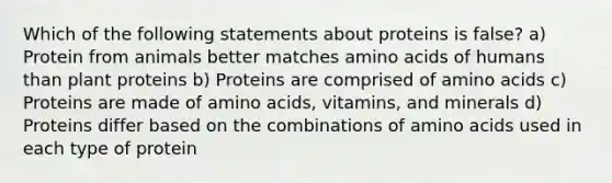 Which of the following statements about proteins is false? a) Protein from animals better matches amino acids of humans than plant proteins b) Proteins are comprised of amino acids c) Proteins are made of amino acids, vitamins, and minerals d) Proteins differ based on the combinations of amino acids used in each type of protein