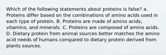 Which of the following statements about proteins is false? a. Proteins differ based on the combinations of amino acids used in each type of protein. B. Proteins are made of amino acids, vitamins, and minerals. C. Proteins are composed of amino acids. D. Dietary protein from animal sources better matches the amino acid needs of humans compared to dietary protein derived from plants sources.