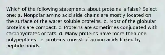 Which of the following statements about proteins is false? Select one: a. Nonpolar amino acid side chains are mostly located on the surface of the water soluble proteins. b. Most of the globular proteins are compact. c. Proteins are sometimes conjugated with carbohydrates or fats. d. Many proteins have more then one polypeptides . e. proteins consist of amino acids linked by peptide bonds.