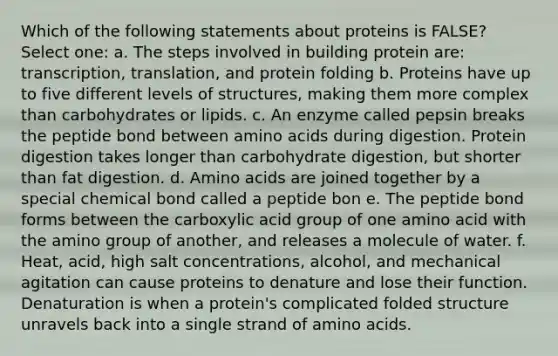 Which of the following statements about proteins is FALSE? Select one: a. The steps involved in building protein are: transcription, translation, and protein folding b. Proteins have up to five different levels of structures, making them more complex than carbohydrates or lipids. c. An enzyme called pepsin breaks the peptide bond between amino acids during digestion. Protein digestion takes longer than carbohydrate digestion, but shorter than fat digestion. d. Amino acids are joined together by a special chemical bond called a peptide bon e. The peptide bond forms between the carboxylic acid group of one amino acid with the amino group of another, and releases a molecule of water. f. Heat, acid, high salt concentrations, alcohol, and mechanical agitation can cause proteins to denature and lose their function. Denaturation is when a protein's complicated folded structure unravels back into a single strand of amino acids.