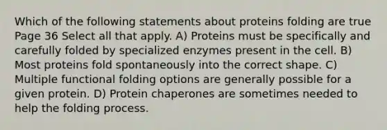 Which of the following statements about proteins folding are true Page 36 Select all that apply. A) Proteins must be specifically and carefully folded by specialized enzymes present in the cell. B) Most proteins fold spontaneously into the correct shape. C) Multiple functional folding options are generally possible for a given protein. D) Protein chaperones are sometimes needed to help the folding process.