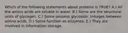 Which of the following statements about proteins is TRUE? A.) All the amino acids are soluble in water. B.) Some are the structural units of glycogen. C.) Some possess glycosidic linkages between amino acids. D.) Some function as enzymes. E.) They are involved in information storage.