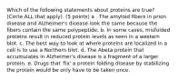 Which of the following statements about proteins are true? (Circle ALL that apply). (5 points) a . The amyloid fibers in prion disease and Alzheimer's disease look the same because the fibers contain the same polypeptide. b. In some cases, misfolded proteins result in reduced protein levels as seen in a western blot. c. The best way to look at where proteins are localized in a cell is to use a Northern blot. d. The Abeta protein that accumulates in Alzheimer's disease is a fragment of a larger protein. e. Drugs that 'fix' a protein folding disease by stabilizing the protein would be only have to be taken once.