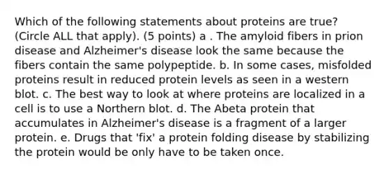 Which of the following statements about proteins are true? (Circle ALL that apply). (5 points) a . The amyloid fibers in prion disease and Alzheimer's disease look the same because the fibers contain the same polypeptide. b. In some cases, misfolded proteins result in reduced protein levels as seen in a western blot. c. The best way to look at where proteins are localized in a cell is to use a Northern blot. d. The Abeta protein that accumulates in Alzheimer's disease is a fragment of a larger protein. e. Drugs that 'fix' a protein folding disease by stabilizing the protein would be only have to be taken once.