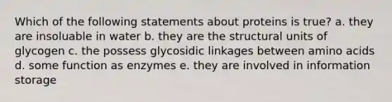 Which of the following statements about proteins is true? a. they are insoluable in water b. they are the structural units of glycogen c. the possess glycosidic linkages between amino acids d. some function as enzymes e. they are involved in information storage