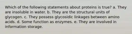 Which of the following statements about proteins is true? a. They are insoluble in water. b. They are the structural units of glycogen. c. They possess glycosidic linkages between amino acids. d. Some function as enzymes. e. They are involved in information storage.