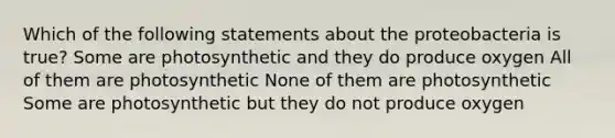 Which of the following statements about the proteobacteria is true? Some are photosynthetic and they do produce oxygen All of them are photosynthetic None of them are photosynthetic Some are photosynthetic but they do not produce oxygen
