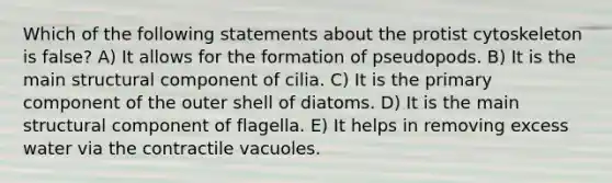 Which of the following statements about the protist cytoskeleton is false? A) It allows for the formation of pseudopods. B) It is the main structural component of cilia. C) It is the primary component of the outer shell of diatoms. D) It is the main structural component of flagella. E) It helps in removing excess water via the contractile vacuoles.