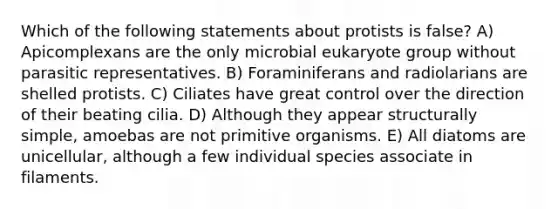 Which of the following statements about protists is false? A) Apicomplexans are the only microbial eukaryote group without parasitic representatives. B) Foraminiferans and radiolarians are shelled protists. C) Ciliates have great control over the direction of their beating cilia. D) Although they appear structurally simple, amoebas are not primitive organisms. E) All diatoms are unicellular, although a few individual species associate in filaments.