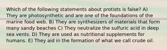 Which of the following statements about protists is false? A) They are photosynthetic and are one of the foundations of the marine food web. B) They are synthesizers of materials that form many sandy beaches C) They neutralize the sulfuric acid in deep sea vents. D) They are used as nutritional supplements for humans. E) They aid in the formation of what we call crude oil.