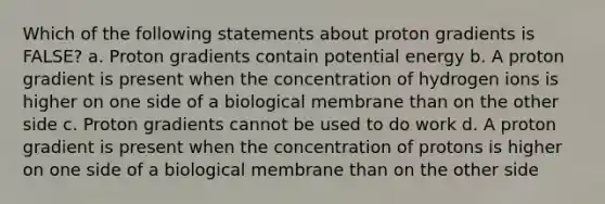 Which of the following statements about proton gradients is FALSE? a. Proton gradients contain potential energy b. A proton gradient is present when the concentration of hydrogen ions is higher on one side of a biological membrane than on the other side c. Proton gradients cannot be used to do work d. A proton gradient is present when the concentration of protons is higher on one side of a biological membrane than on the other side