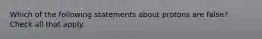 Which of the following statements about protons are false? Check all that apply.