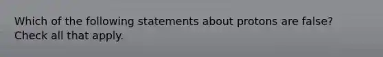 Which of the following statements about protons are false? Check all that apply.