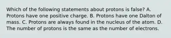 Which of the following statements about protons is false? A. Protons have one positive charge. B. Protons have one Dalton of mass. C. Protons are always found in the nucleus of the atom. D. The number of protons is the same as the number of electrons.