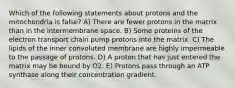 Which of the following statements about protons and the mitochondria is false? A) There are fewer protons in the matrix than in the intermembrane space. B) Some proteins of the electron transport chain pump protons into the matrix. C) The lipids of the inner convoluted membrane are highly impermeable to the passage of protons. D) A proton that has just entered the matrix may be bound by O2. E) Protons pass through an ATP synthase along their concentration gradient.