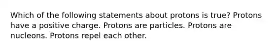 Which of the following statements about protons is true? Protons have a positive charge. Protons are particles. Protons are nucleons. Protons repel each other.