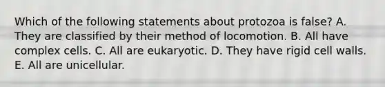 Which of the following statements about protozoa is false? A. They are classified by their method of locomotion. B. All have complex cells. C. All are eukaryotic. D. They have rigid cell walls. E. All are unicellular.