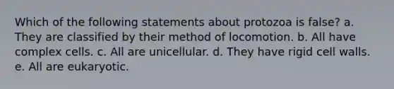 Which of the following statements about protozoa is false? a. They are classified by their method of locomotion. b. All have complex cells. c. All are unicellular. d. They have rigid cell walls. e. All are eukaryotic.