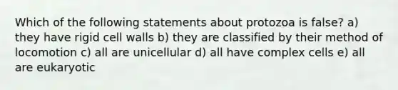 Which of the following statements about protozoa is false? a) they have rigid cell walls b) they are classified by their method of locomotion c) all are unicellular d) all have complex cells e) all are eukaryotic