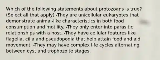 Which of the following statements about protozoans is true? (Select all that apply) -They are unicellular eukaryotes that demonstrate animal-like characteristics in both food consumption and motility. -They only enter into parasitic relationships with a host. -They have cellular features like flagella, cilia and pseudopodia that help attain food and aid movement. -They may have complex life cycles alternating between cyst and trophozoite stages.